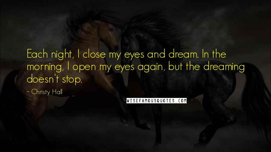 Christy Hall Quotes: Each night, I close my eyes and dream. In the morning, I open my eyes again, but the dreaming doesn't stop.