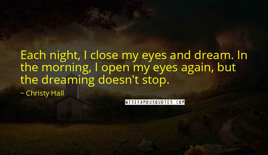 Christy Hall Quotes: Each night, I close my eyes and dream. In the morning, I open my eyes again, but the dreaming doesn't stop.