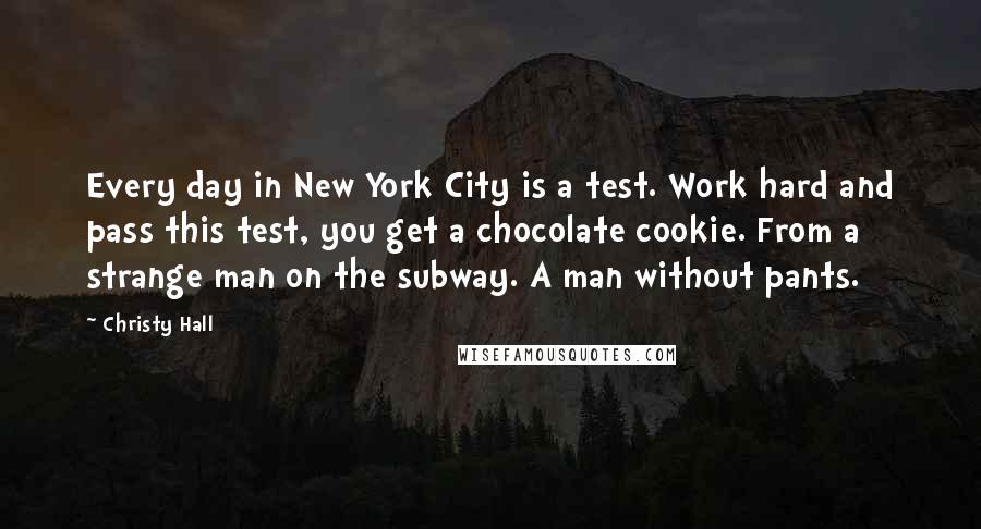 Christy Hall Quotes: Every day in New York City is a test. Work hard and pass this test, you get a chocolate cookie. From a strange man on the subway. A man without pants.