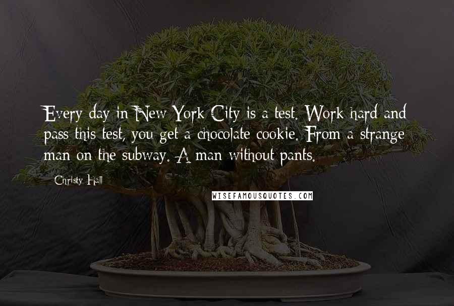 Christy Hall Quotes: Every day in New York City is a test. Work hard and pass this test, you get a chocolate cookie. From a strange man on the subway. A man without pants.