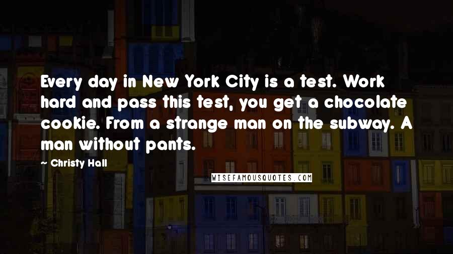 Christy Hall Quotes: Every day in New York City is a test. Work hard and pass this test, you get a chocolate cookie. From a strange man on the subway. A man without pants.