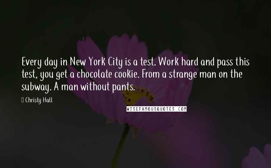 Christy Hall Quotes: Every day in New York City is a test. Work hard and pass this test, you get a chocolate cookie. From a strange man on the subway. A man without pants.