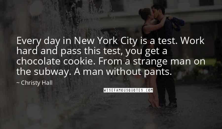 Christy Hall Quotes: Every day in New York City is a test. Work hard and pass this test, you get a chocolate cookie. From a strange man on the subway. A man without pants.