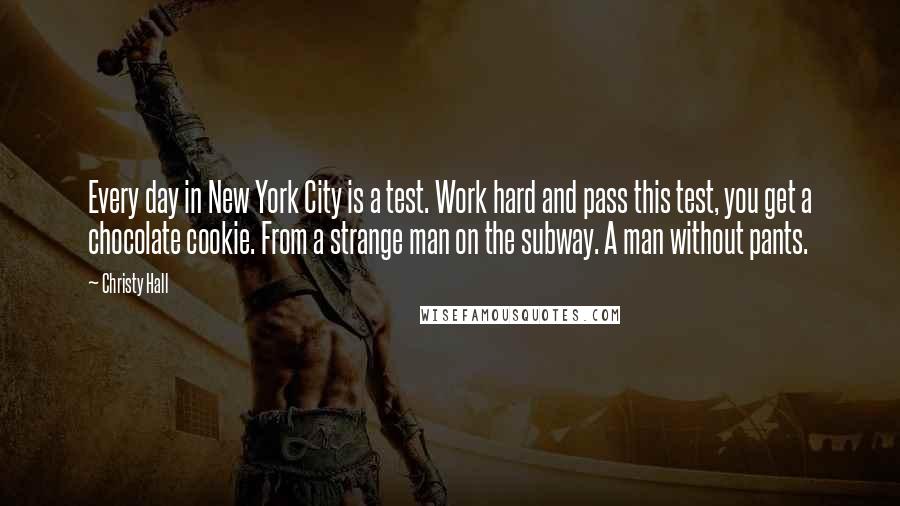 Christy Hall Quotes: Every day in New York City is a test. Work hard and pass this test, you get a chocolate cookie. From a strange man on the subway. A man without pants.