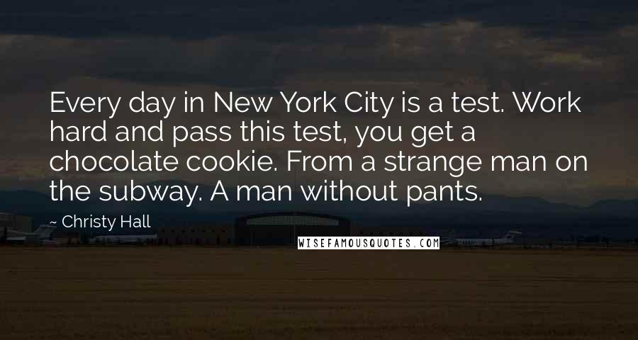 Christy Hall Quotes: Every day in New York City is a test. Work hard and pass this test, you get a chocolate cookie. From a strange man on the subway. A man without pants.