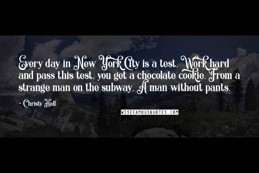 Christy Hall Quotes: Every day in New York City is a test. Work hard and pass this test, you get a chocolate cookie. From a strange man on the subway. A man without pants.