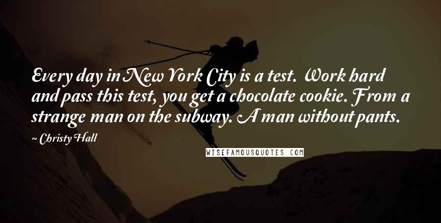 Christy Hall Quotes: Every day in New York City is a test. Work hard and pass this test, you get a chocolate cookie. From a strange man on the subway. A man without pants.