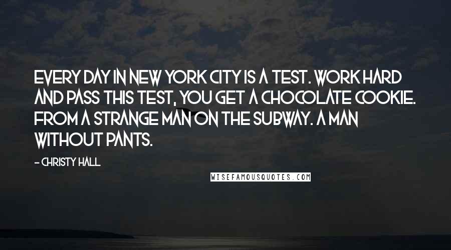 Christy Hall Quotes: Every day in New York City is a test. Work hard and pass this test, you get a chocolate cookie. From a strange man on the subway. A man without pants.