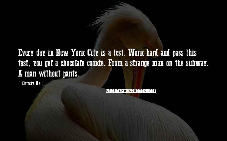 Christy Hall Quotes: Every day in New York City is a test. Work hard and pass this test, you get a chocolate cookie. From a strange man on the subway. A man without pants.