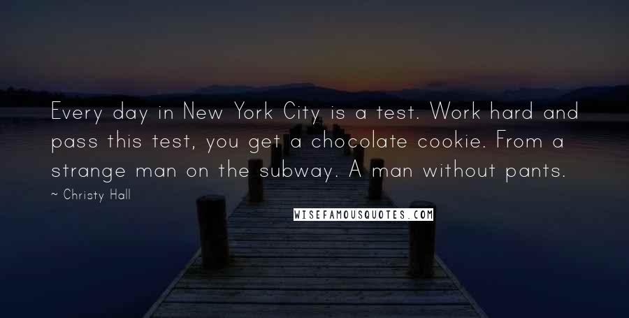 Christy Hall Quotes: Every day in New York City is a test. Work hard and pass this test, you get a chocolate cookie. From a strange man on the subway. A man without pants.