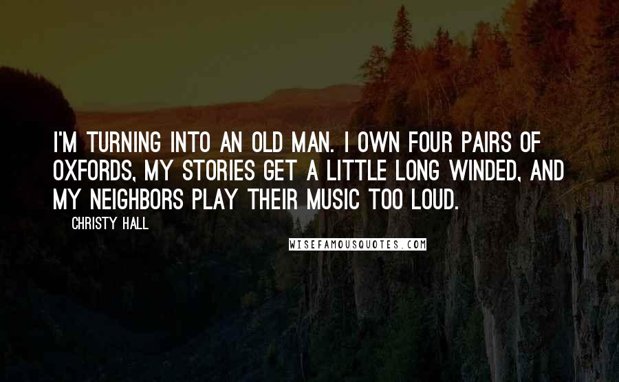 Christy Hall Quotes: I'm turning into an old man. I own four pairs of oxfords, my stories get a little long winded, and my neighbors play their music too loud.