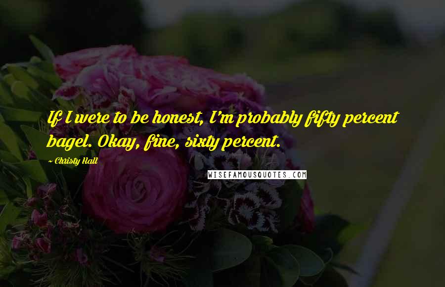 Christy Hall Quotes: If I were to be honest, I'm probably fifty percent bagel. Okay, fine, sixty percent.