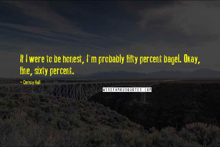 Christy Hall Quotes: If I were to be honest, I'm probably fifty percent bagel. Okay, fine, sixty percent.