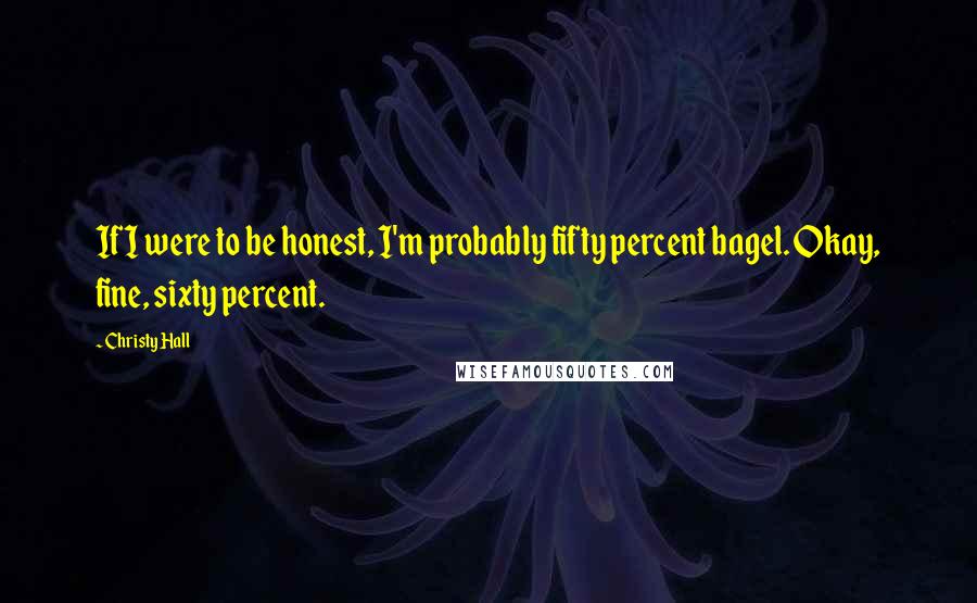 Christy Hall Quotes: If I were to be honest, I'm probably fifty percent bagel. Okay, fine, sixty percent.