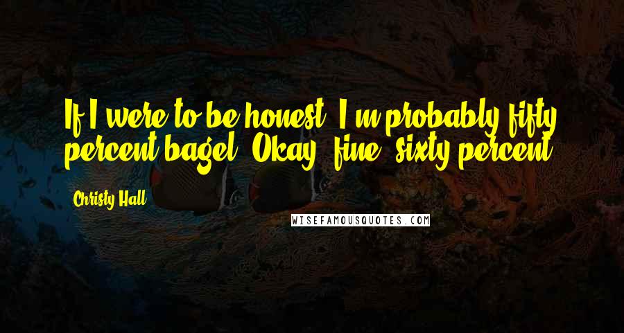 Christy Hall Quotes: If I were to be honest, I'm probably fifty percent bagel. Okay, fine, sixty percent.