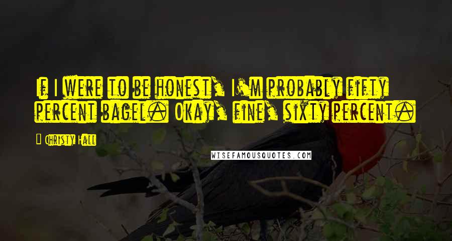 Christy Hall Quotes: If I were to be honest, I'm probably fifty percent bagel. Okay, fine, sixty percent.