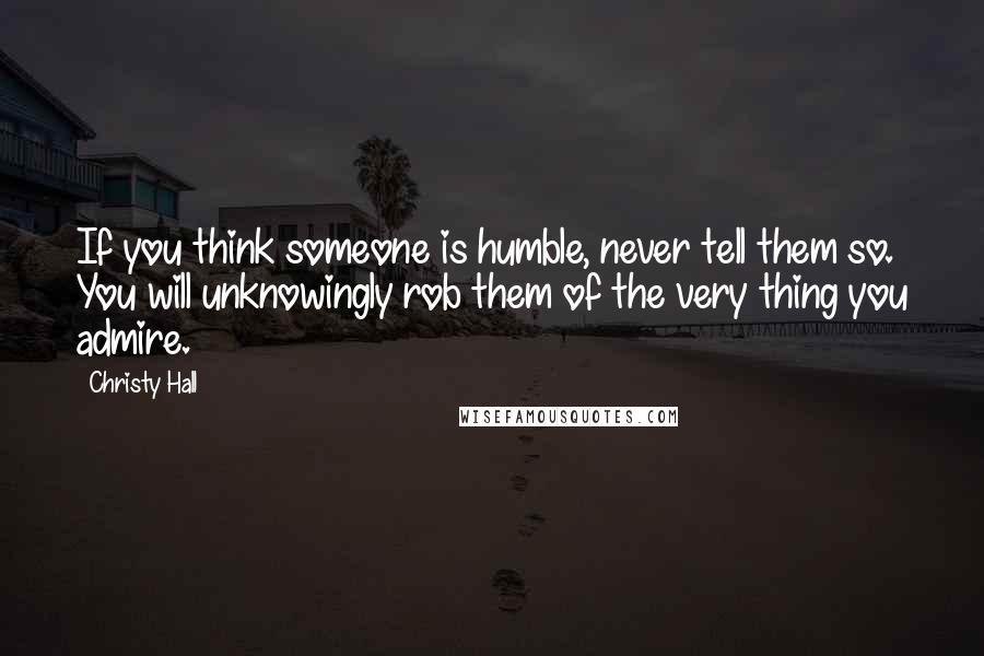 Christy Hall Quotes: If you think someone is humble, never tell them so. You will unknowingly rob them of the very thing you admire.