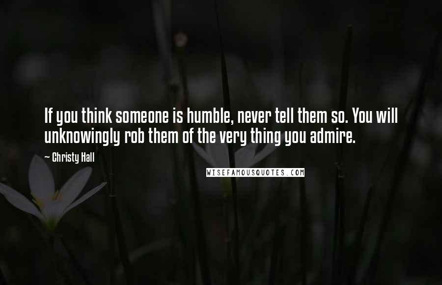 Christy Hall Quotes: If you think someone is humble, never tell them so. You will unknowingly rob them of the very thing you admire.