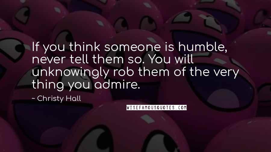 Christy Hall Quotes: If you think someone is humble, never tell them so. You will unknowingly rob them of the very thing you admire.
