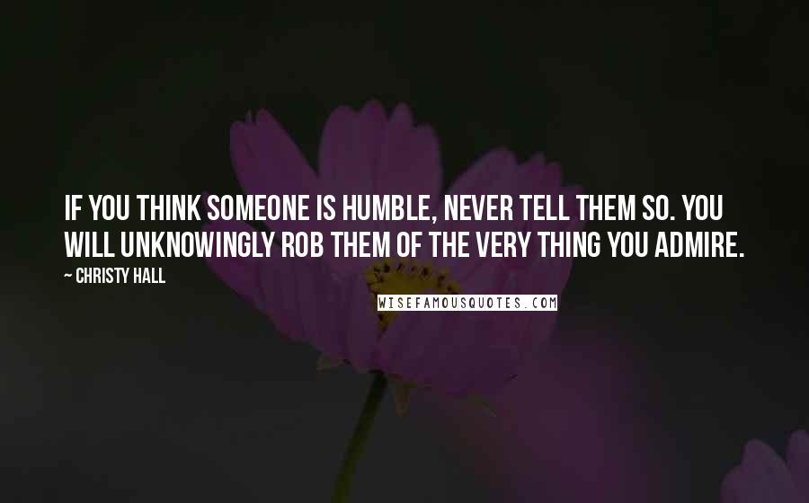 Christy Hall Quotes: If you think someone is humble, never tell them so. You will unknowingly rob them of the very thing you admire.