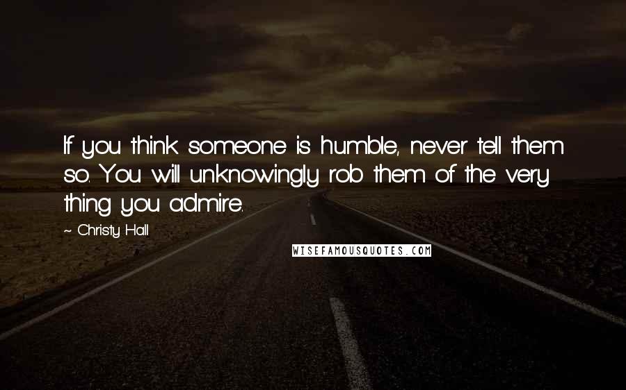 Christy Hall Quotes: If you think someone is humble, never tell them so. You will unknowingly rob them of the very thing you admire.