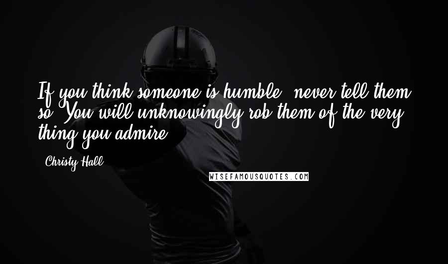 Christy Hall Quotes: If you think someone is humble, never tell them so. You will unknowingly rob them of the very thing you admire.