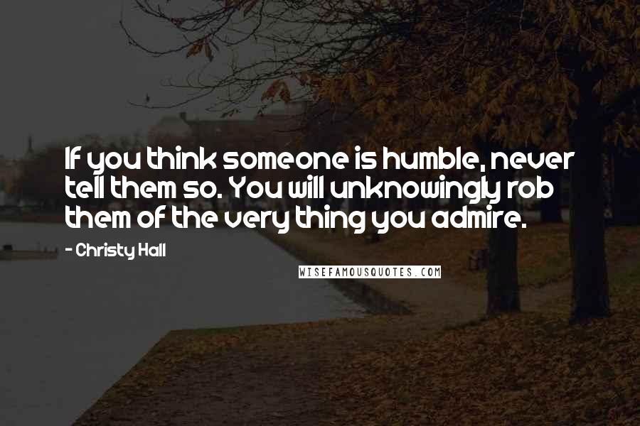 Christy Hall Quotes: If you think someone is humble, never tell them so. You will unknowingly rob them of the very thing you admire.
