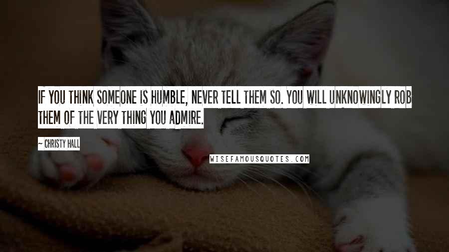 Christy Hall Quotes: If you think someone is humble, never tell them so. You will unknowingly rob them of the very thing you admire.