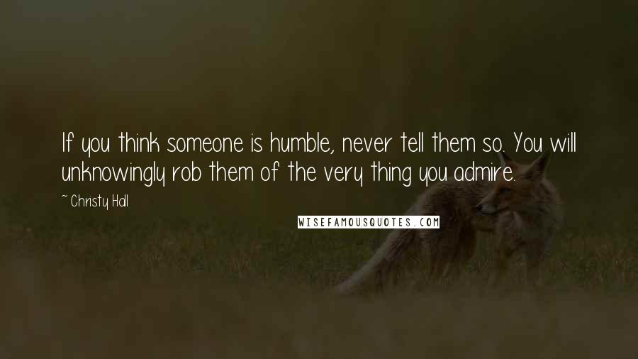Christy Hall Quotes: If you think someone is humble, never tell them so. You will unknowingly rob them of the very thing you admire.