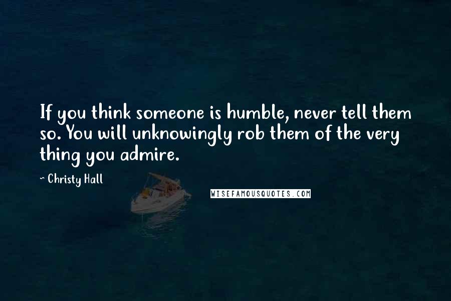 Christy Hall Quotes: If you think someone is humble, never tell them so. You will unknowingly rob them of the very thing you admire.