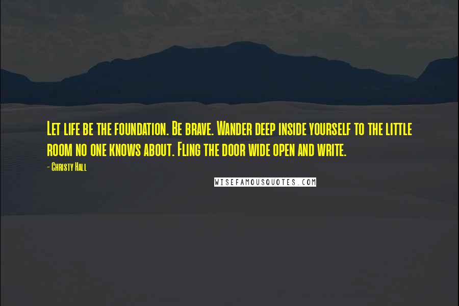 Christy Hall Quotes: Let life be the foundation. Be brave. Wander deep inside yourself to the little room no one knows about. Fling the door wide open and write.