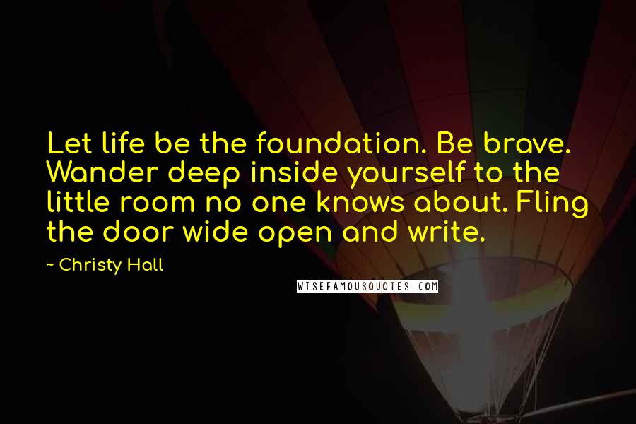 Christy Hall Quotes: Let life be the foundation. Be brave. Wander deep inside yourself to the little room no one knows about. Fling the door wide open and write.