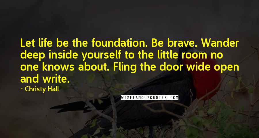 Christy Hall Quotes: Let life be the foundation. Be brave. Wander deep inside yourself to the little room no one knows about. Fling the door wide open and write.