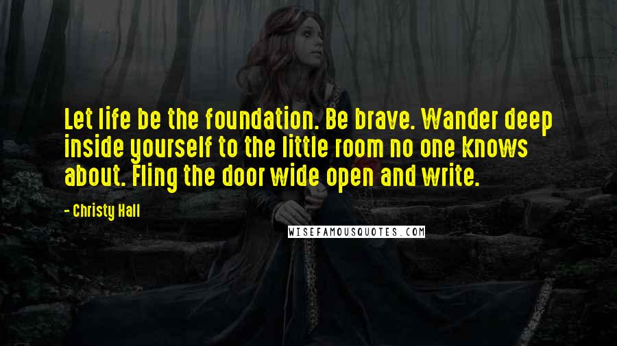 Christy Hall Quotes: Let life be the foundation. Be brave. Wander deep inside yourself to the little room no one knows about. Fling the door wide open and write.