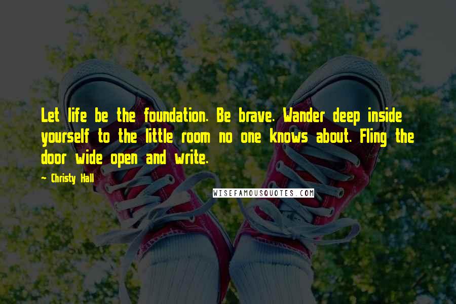 Christy Hall Quotes: Let life be the foundation. Be brave. Wander deep inside yourself to the little room no one knows about. Fling the door wide open and write.