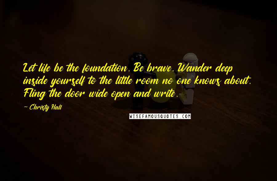 Christy Hall Quotes: Let life be the foundation. Be brave. Wander deep inside yourself to the little room no one knows about. Fling the door wide open and write.