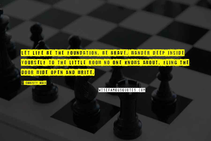 Christy Hall Quotes: Let life be the foundation. Be brave. Wander deep inside yourself to the little room no one knows about. Fling the door wide open and write.