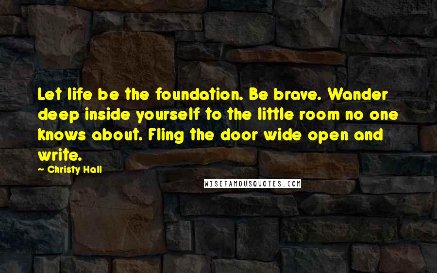 Christy Hall Quotes: Let life be the foundation. Be brave. Wander deep inside yourself to the little room no one knows about. Fling the door wide open and write.