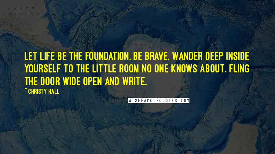 Christy Hall Quotes: Let life be the foundation. Be brave. Wander deep inside yourself to the little room no one knows about. Fling the door wide open and write.