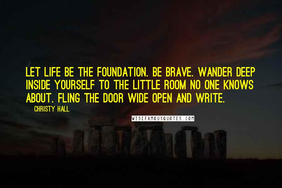 Christy Hall Quotes: Let life be the foundation. Be brave. Wander deep inside yourself to the little room no one knows about. Fling the door wide open and write.