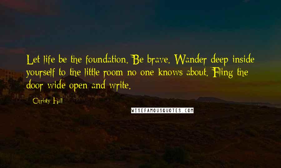 Christy Hall Quotes: Let life be the foundation. Be brave. Wander deep inside yourself to the little room no one knows about. Fling the door wide open and write.