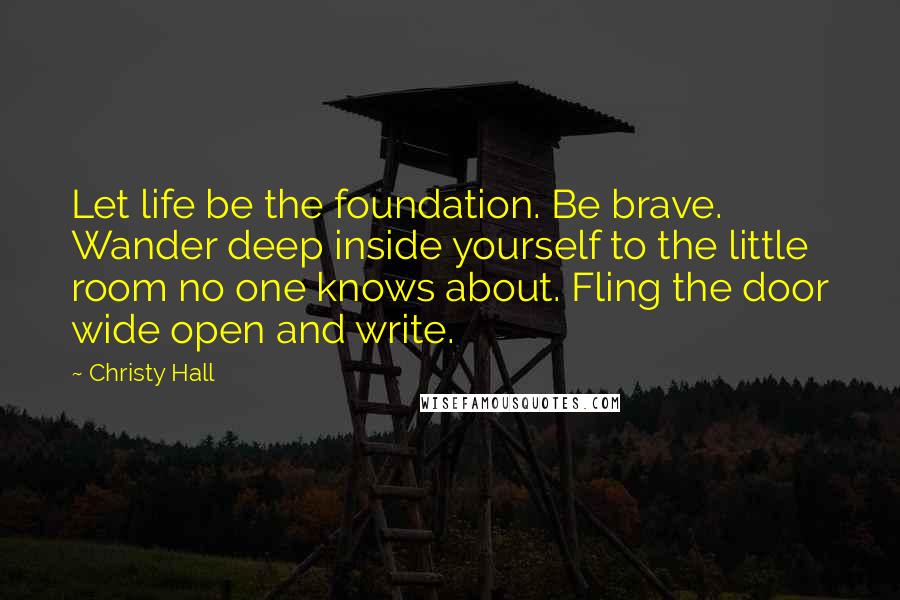 Christy Hall Quotes: Let life be the foundation. Be brave. Wander deep inside yourself to the little room no one knows about. Fling the door wide open and write.