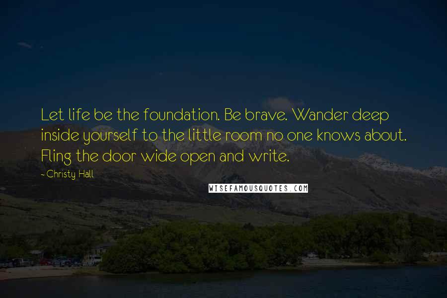 Christy Hall Quotes: Let life be the foundation. Be brave. Wander deep inside yourself to the little room no one knows about. Fling the door wide open and write.