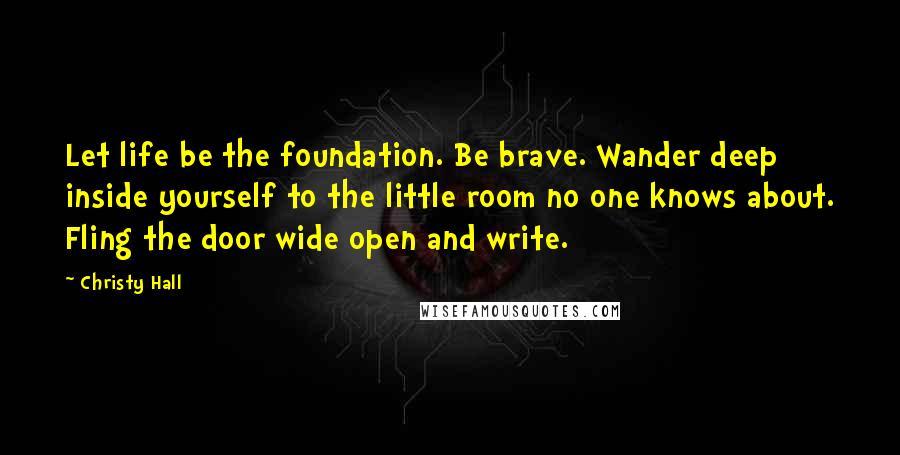 Christy Hall Quotes: Let life be the foundation. Be brave. Wander deep inside yourself to the little room no one knows about. Fling the door wide open and write.