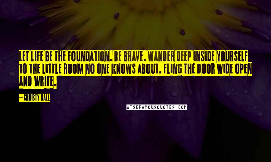 Christy Hall Quotes: Let life be the foundation. Be brave. Wander deep inside yourself to the little room no one knows about. Fling the door wide open and write.