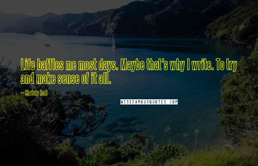Christy Hall Quotes: Life baffles me most days. Maybe that's why I write. To try and make sense of it all.