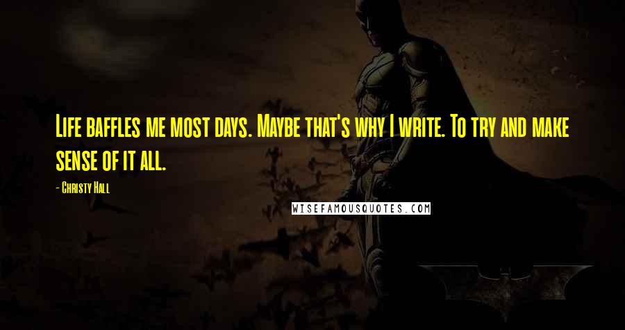 Christy Hall Quotes: Life baffles me most days. Maybe that's why I write. To try and make sense of it all.