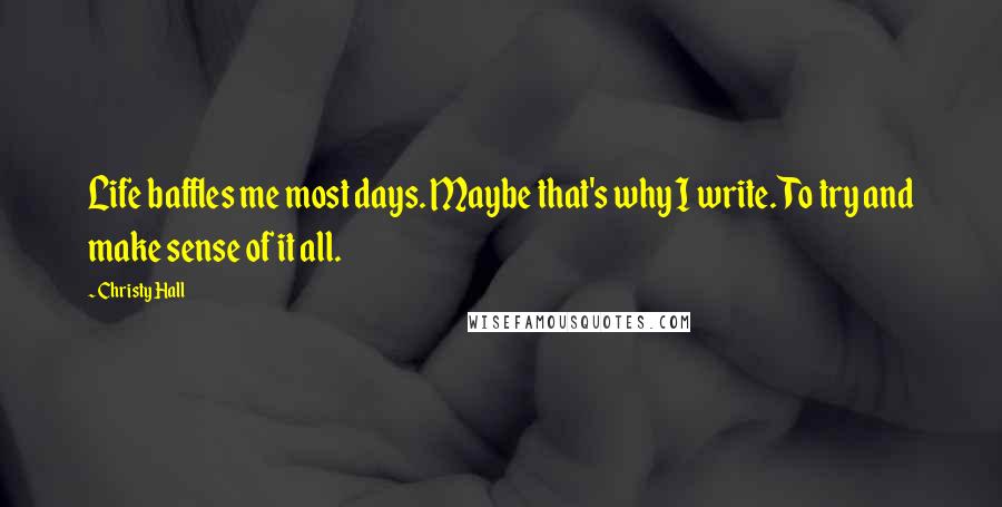 Christy Hall Quotes: Life baffles me most days. Maybe that's why I write. To try and make sense of it all.