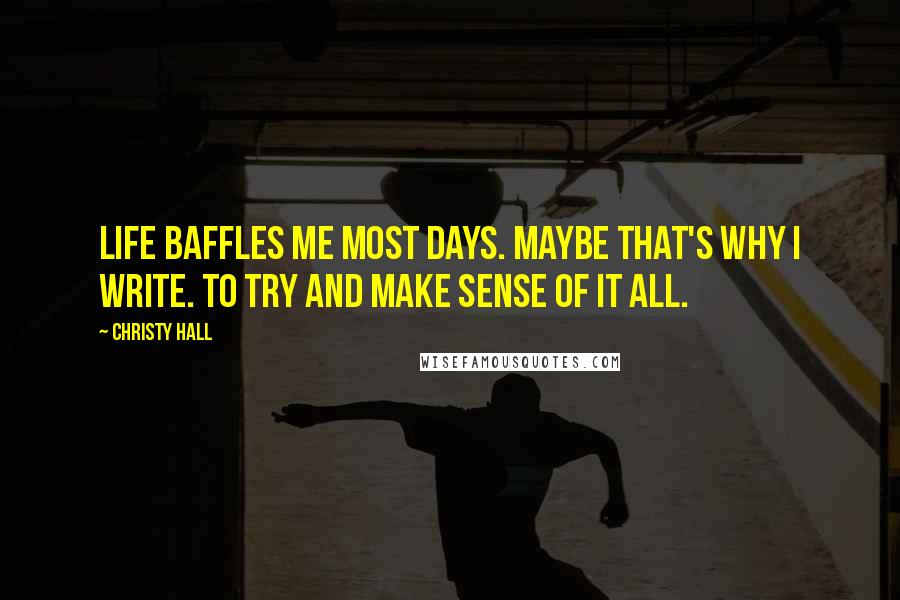 Christy Hall Quotes: Life baffles me most days. Maybe that's why I write. To try and make sense of it all.