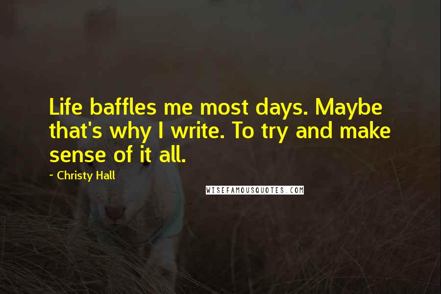 Christy Hall Quotes: Life baffles me most days. Maybe that's why I write. To try and make sense of it all.